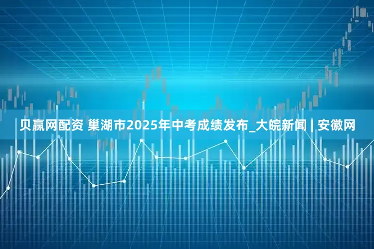 贝赢网配资 巢湖市2025年中考成绩发布_大皖新闻 | 安徽网