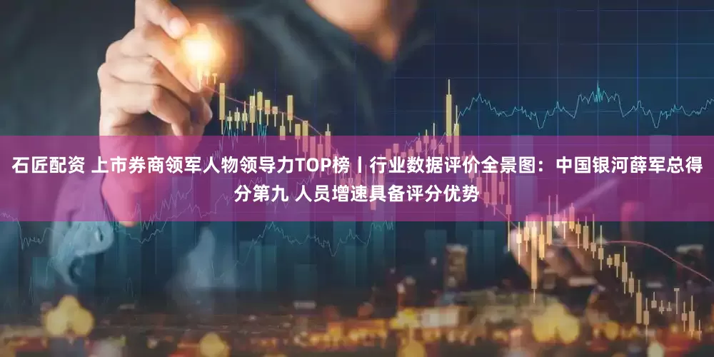 石匠配资 上市券商领军人物领导力TOP榜丨行业数据评价全景图：中国银河薛军总得分第九 人员增速具备评分优势