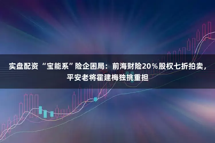 实盘配资 “宝能系”险企困局：前海财险20％股权七折拍卖，平安老将霍建梅独挑重担