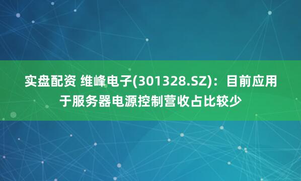 实盘配资 维峰电子(301328.SZ)：目前应用于服务器电源控制营收占比较少