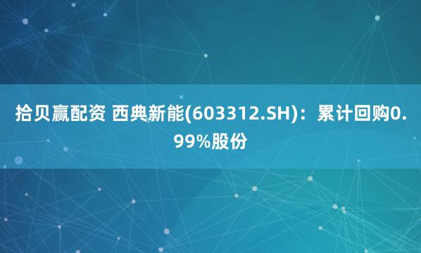 拾贝赢配资 西典新能(603312.SH)：累计回购0.99%股份