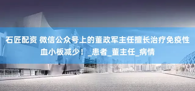石匠配资 微信公众号上的董政军主任擅长治疗免疫性血小板减少！_患者_董主任_病情
