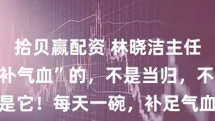 拾贝赢配资 林晓洁主任：夏天“最补气血”的，不是当归，不是红枣，是它！每天一碗，补足气血，孩子蹭蹭长！_身高_食材_小时