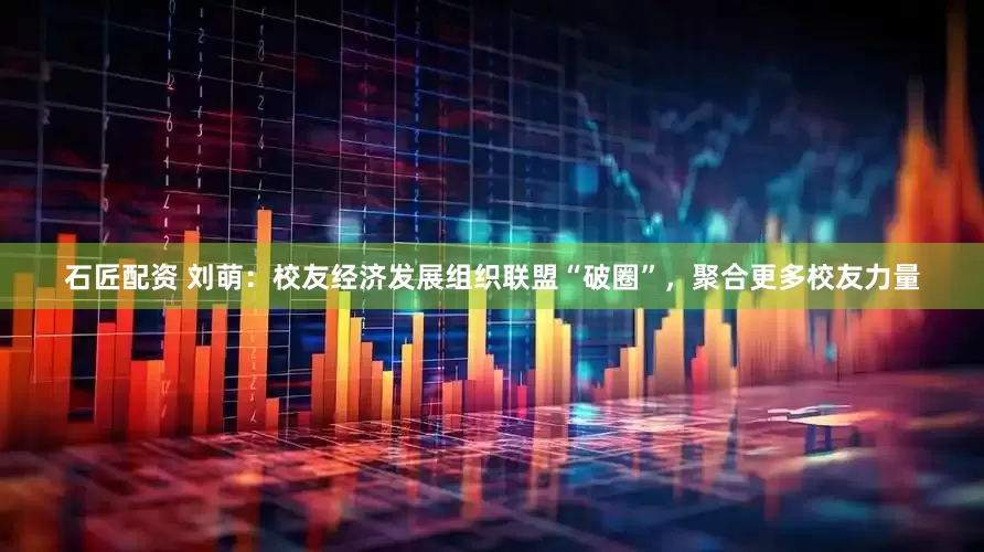 石匠配资 刘萌：校友经济发展组织联盟“破圈”，聚合更多校友力量