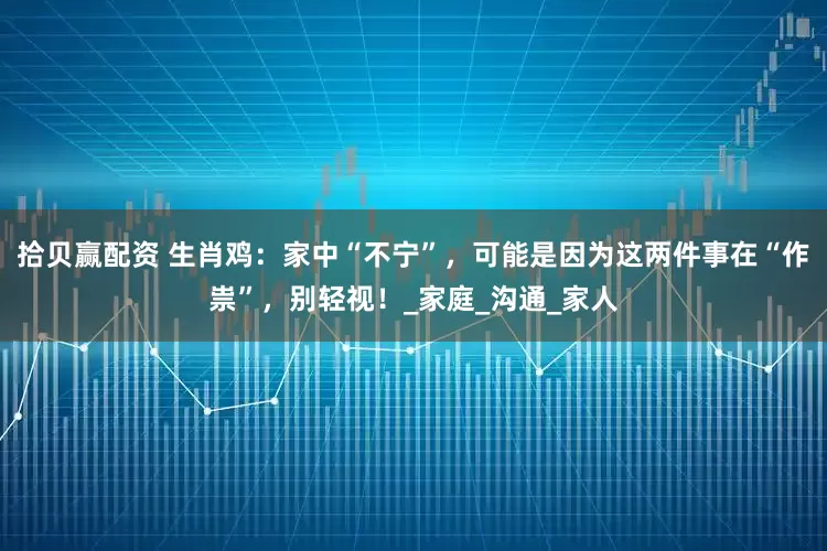拾贝赢配资 生肖鸡：家中“不宁”，可能是因为这两件事在“作祟”，别轻视！_家庭_沟通_家人