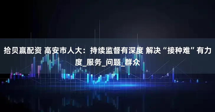 拾贝赢配资 高安市人大：持续监督有深度 解决“接种难”有力度_服务_问题_群众
