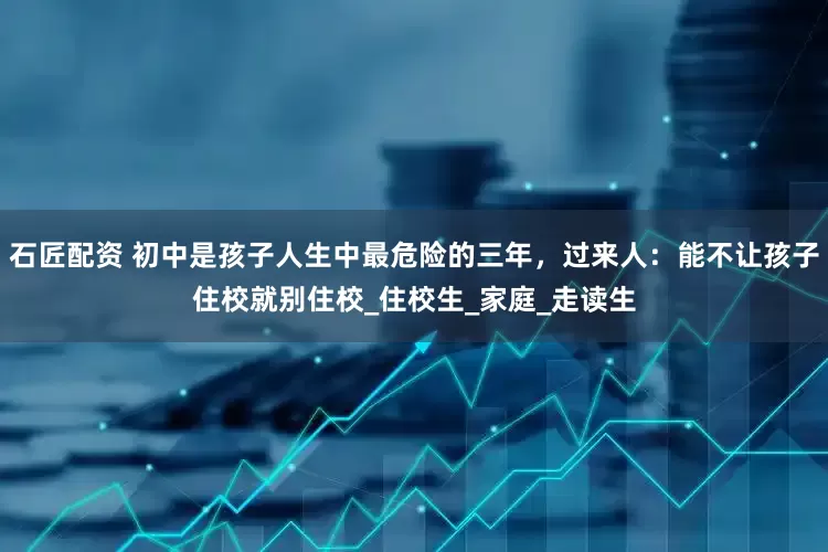 石匠配资 初中是孩子人生中最危险的三年，过来人：能不让孩子住校就别住校_住校生_家庭_走读生