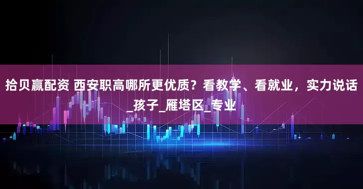 拾贝赢配资 西安职高哪所更优质？看教学、看就业，实力说话_孩子_雁塔区_专业