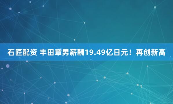 石匠配资 丰田章男薪酬19.49亿日元！再创新高