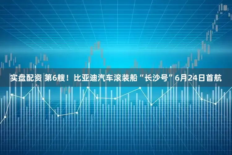 实盘配资 第6艘！比亚迪汽车滚装船“长沙号”6月24日首航