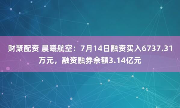 财聚配资 晨曦航空：7月14日融资买入6737.31万元，融资融券余额3.14亿元