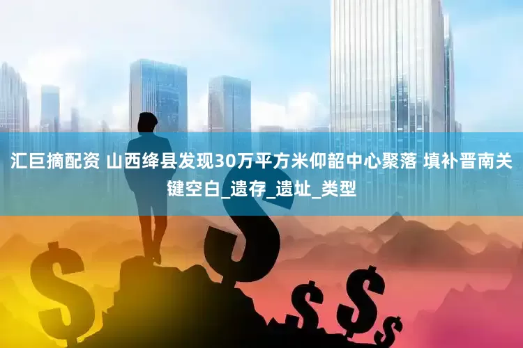 汇巨摘配资 山西绛县发现30万平方米仰韶中心聚落 填补晋南关键空白_遗存_遗址_类型