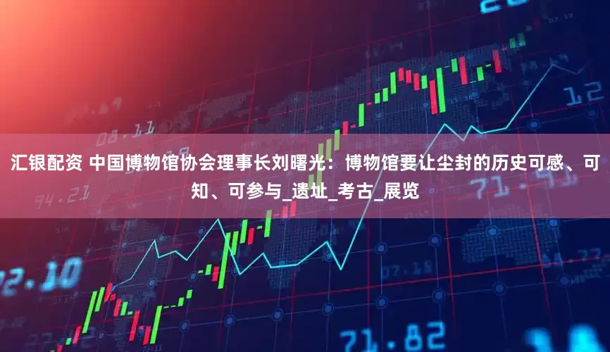 汇银配资 中国博物馆协会理事长刘曙光：博物馆要让尘封的历史可感、可知、可参与_遗址_考古_展览
