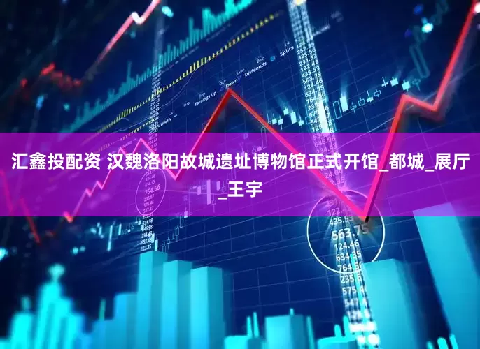 汇鑫投配资 汉魏洛阳故城遗址博物馆正式开馆_都城_展厅_王宇