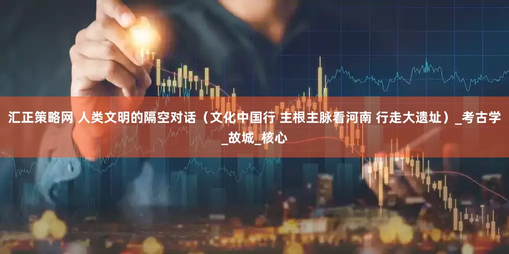 汇正策略网 人类文明的隔空对话（文化中国行 主根主脉看河南 行走大遗址）_考古学_故城_核心