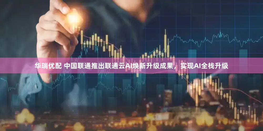 华瑞优配 中国联通推出联通云AI焕新升级成果，实现AI全栈升级
