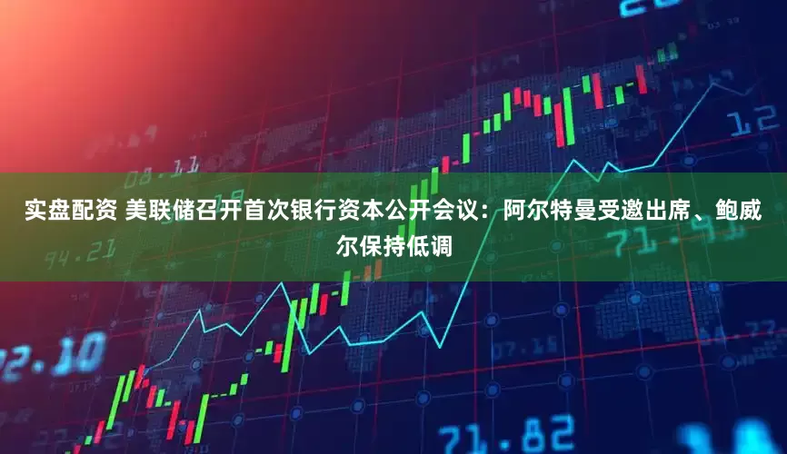 实盘配资 美联储召开首次银行资本公开会议：阿尔特曼受邀出席、鲍威尔保持低调