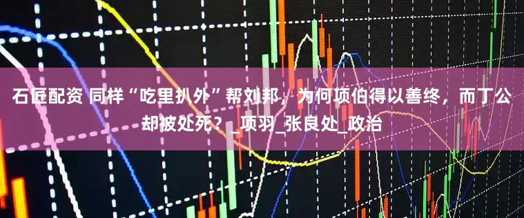 石匠配资 同样“吃里扒外”帮刘邦，为何项伯得以善终，而丁公却被处死？_项羽_张良处_政治