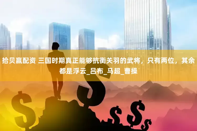 拾贝赢配资 三国时期真正能够抗衡关羽的武将，只有两位，其余都是浮云_吕布_马超_曹操