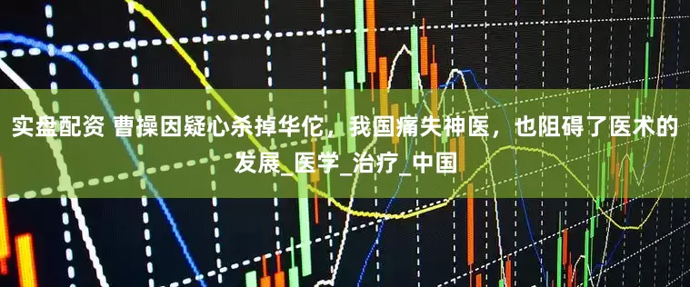 实盘配资 曹操因疑心杀掉华佗，我国痛失神医，也阻碍了医术的发展_医学_治疗_中国