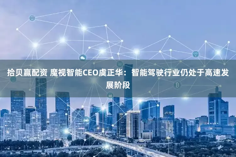 拾贝赢配资 魔视智能CEO虞正华：智能驾驶行业仍处于高速发展阶段