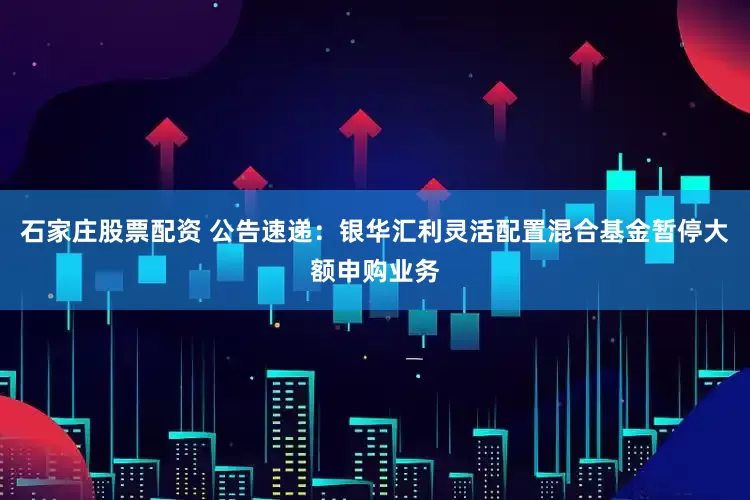 石家庄股票配资 公告速递：银华汇利灵活配置混合基金暂停大额申购业务