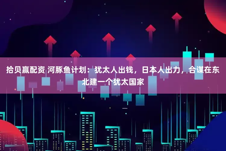 拾贝赢配资 河豚鱼计划：犹太人出钱，日本人出力，合谋在东北建一个犹太国家