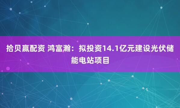 拾贝赢配资 鸿富瀚：拟投资14.1亿元建设光伏储能电站项目