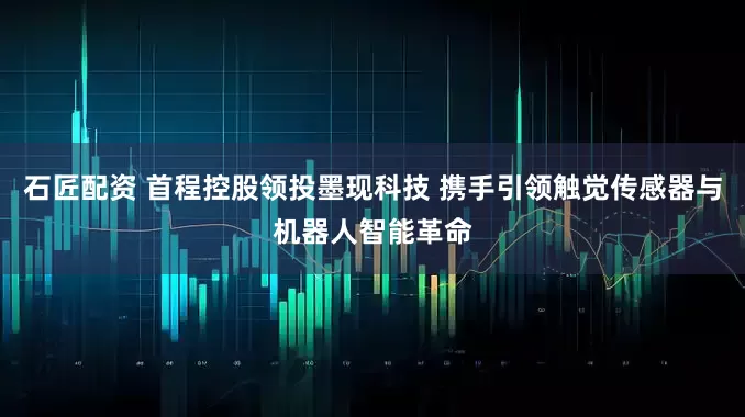 石匠配资 首程控股领投墨现科技 携手引领触觉传感器与机器人智能革命