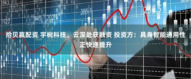 拾贝赢配资 宇树科技、云深处获融资 投资方：具身智能通用性正快速提升
