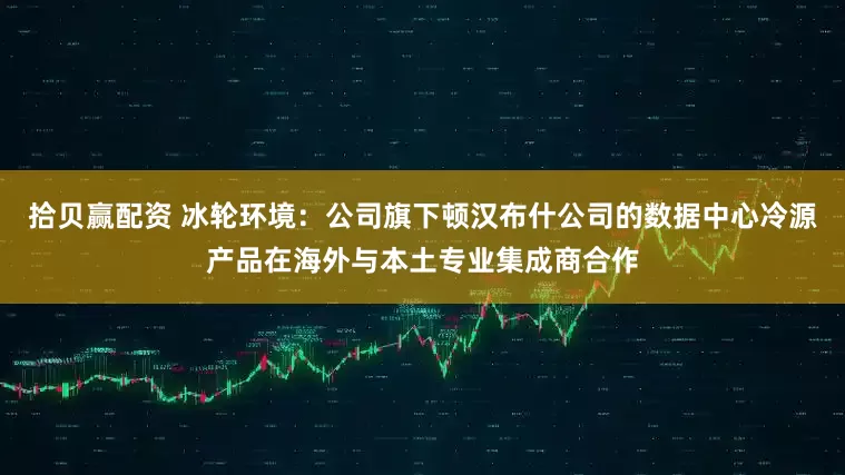 拾贝赢配资 冰轮环境：公司旗下顿汉布什公司的数据中心冷源产品在海外与本土专业集成商合作