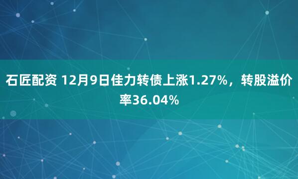 石匠配资 12月9日佳力转债上涨1.27%，转股溢价率36.04%