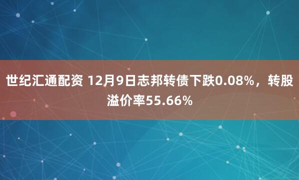 世纪汇通配资 12月9日志邦转债下跌0.08%,转股溢价率55.66%