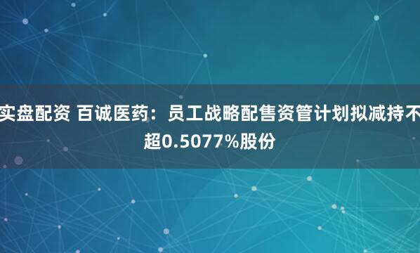 实盘配资 百诚医药:员工战略配售资管计划拟减持不超0.5077%股份