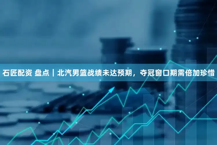 石匠配资 盘点|北汽男篮战绩未达预期,夺冠窗口期需倍加珍惜