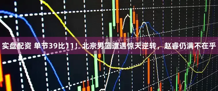 实盘配资 单节39比11!北京男篮遭遇惊天逆转,赵睿仍满不在乎